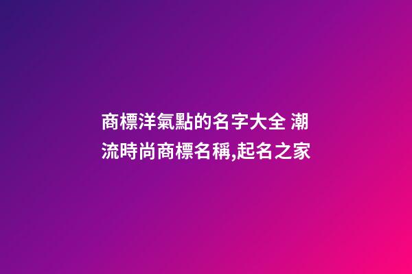 商標洋氣點的名字大全 潮流時尚商標名稱,起名之家